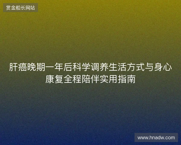 肝癌晚期一年后科学调养生活方式与身心康复全程陪伴实用指南